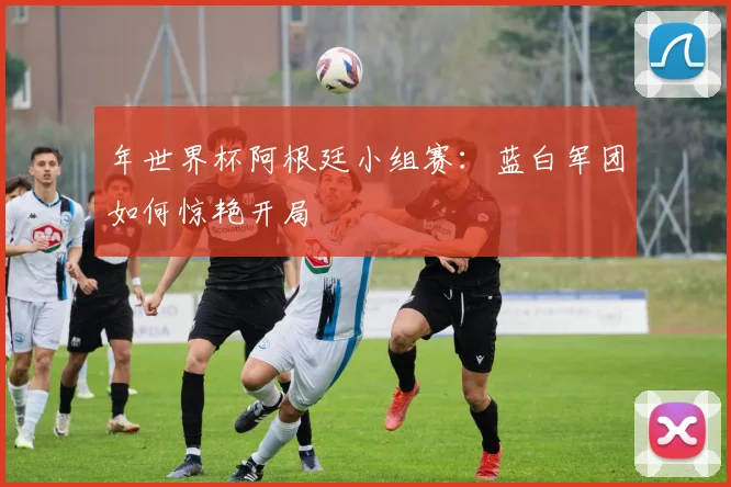 年世界杯阿根廷小组赛：蓝白军团如何惊艳开局
