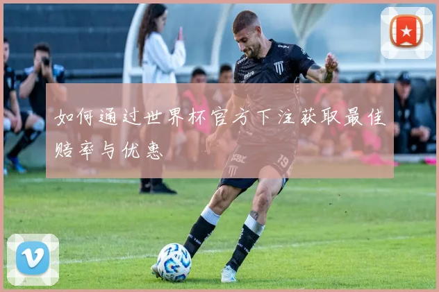 如何通过世界杯官方下注获取最佳赔率与优惠