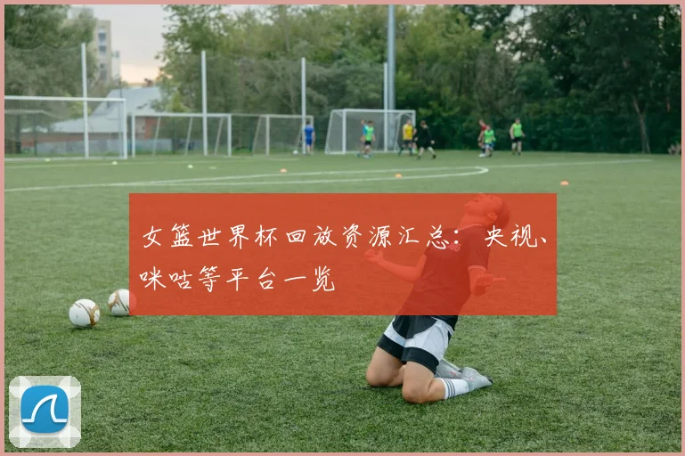 女篮世界杯回放资源汇总:央视、咪咕等平台一览