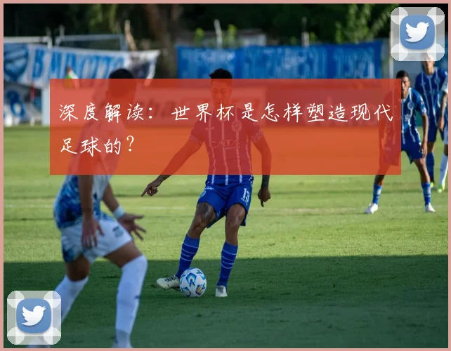 深度解读:世界杯是怎样塑造现代足球的?