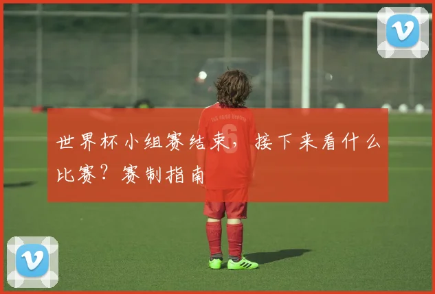 世界杯小组赛结束，接下来看什么比赛？赛制指南