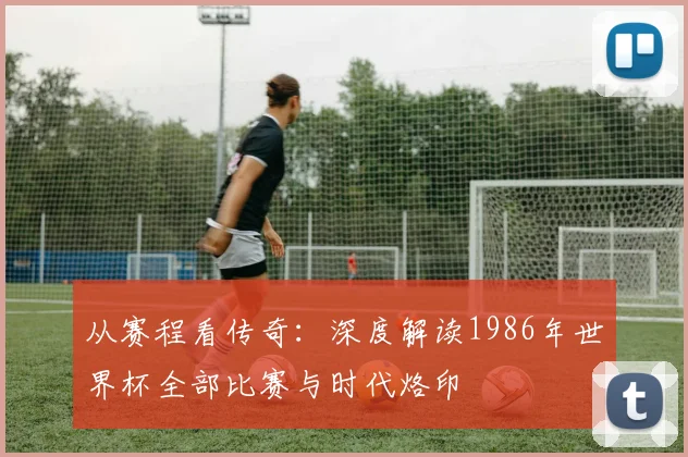 从赛程看传奇:深度解读1986年世界杯全部比赛与时代烙印