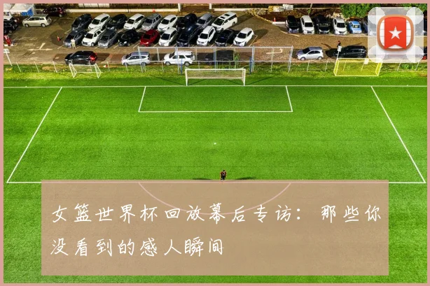 女篮世界杯回放幕后专访:那些你没看到的感人瞬间