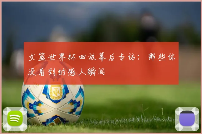 女篮世界杯回放幕后专访:那些你没看到的感人瞬间