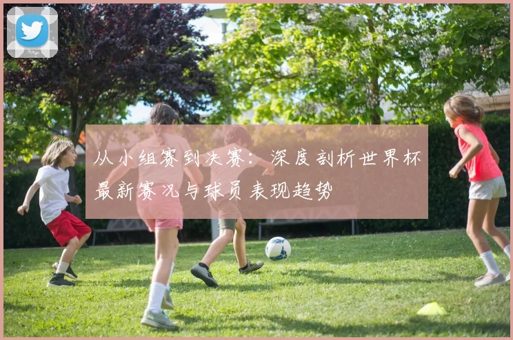 从小组赛到决赛:深度剖析世界杯最新赛况与球员表现趋势