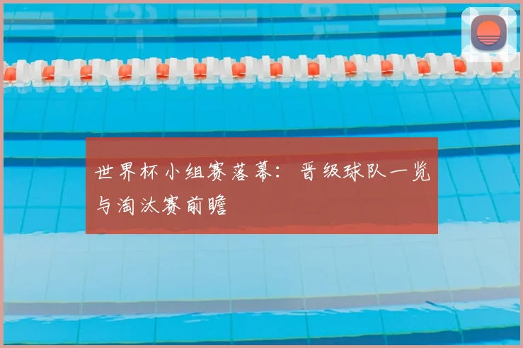 世界杯小组赛落幕：晋级球队一览与淘汰赛前瞻