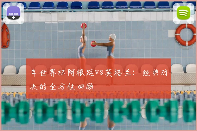 年世界杯阿根廷vs英格兰：经典对决的全方位回顾