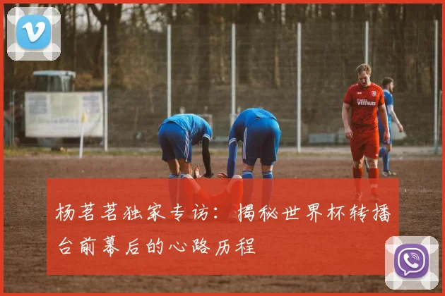 杨茗茗独家专访：揭秘世界杯转播台前幕后的心路历程